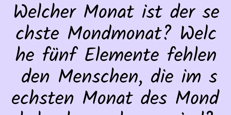 Welcher Monat ist der sechste Mondmonat? Welche fünf Elemente fehlen den Menschen, die im sechsten Monat des Mondkalenders geboren sind?