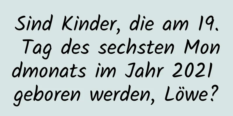 Sind Kinder, die am 19. Tag des sechsten Mondmonats im Jahr 2021 geboren werden, Löwe?