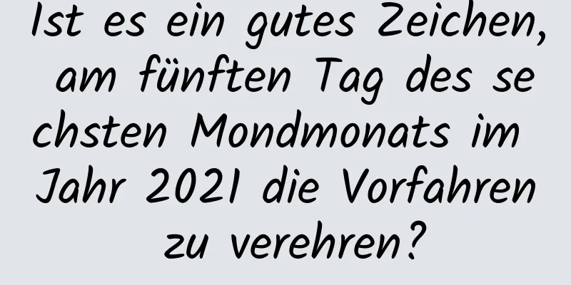 Ist es ein gutes Zeichen, am fünften Tag des sechsten Mondmonats im Jahr 2021 die Vorfahren zu verehren?