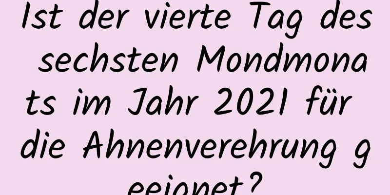 Ist der vierte Tag des sechsten Mondmonats im Jahr 2021 für die Ahnenverehrung geeignet?