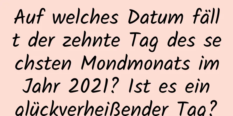 Auf welches Datum fällt der zehnte Tag des sechsten Mondmonats im Jahr 2021? Ist es ein glückverheißender Tag?