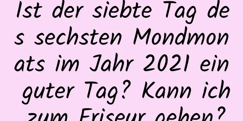 Ist der siebte Tag des sechsten Mondmonats im Jahr 2021 ein guter Tag? Kann ich zum Friseur gehen?