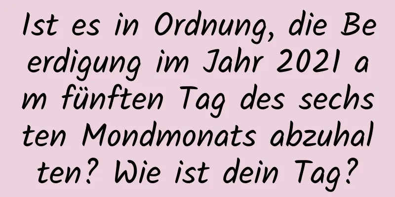 Ist es in Ordnung, die Beerdigung im Jahr 2021 am fünften Tag des sechsten Mondmonats abzuhalten? Wie ist dein Tag?