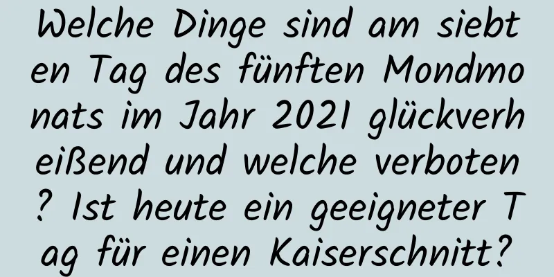 Welche Dinge sind am siebten Tag des fünften Mondmonats im Jahr 2021 glückverheißend und welche verboten? Ist heute ein geeigneter Tag für einen Kaiserschnitt?