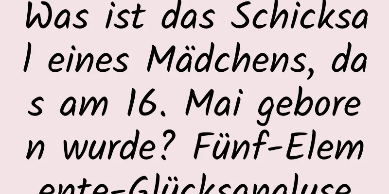 Was ist das Schicksal eines Mädchens, das am 16. Mai geboren wurde? Fünf-Elemente-Glücksanalyse