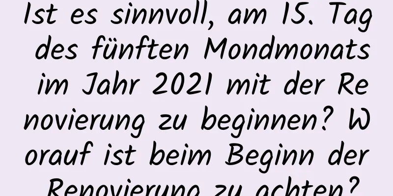 Ist es sinnvoll, am 15. Tag des fünften Mondmonats im Jahr 2021 mit der Renovierung zu beginnen? Worauf ist beim Beginn der Renovierung zu achten?