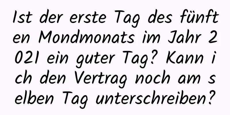 Ist der erste Tag des fünften Mondmonats im Jahr 2021 ein guter Tag? Kann ich den Vertrag noch am selben Tag unterschreiben?