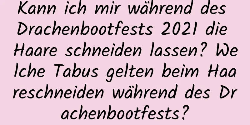 Kann ich mir während des Drachenbootfests 2021 die Haare schneiden lassen? Welche Tabus gelten beim Haareschneiden während des Drachenbootfests?