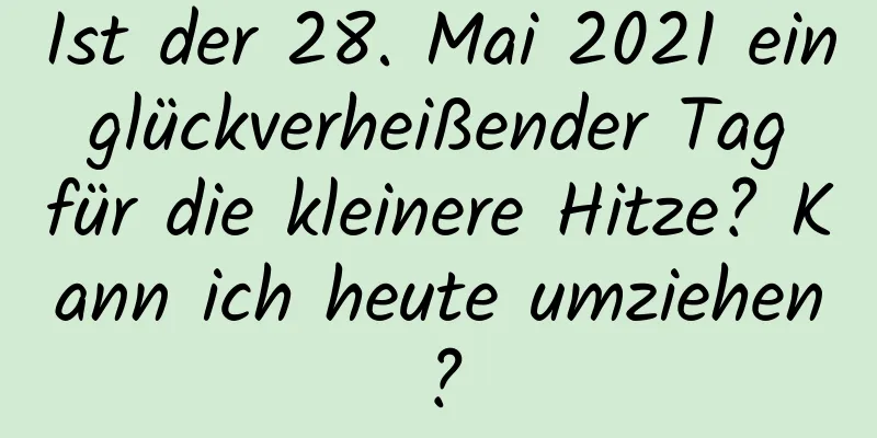 Ist der 28. Mai 2021 ein glückverheißender Tag für die kleinere Hitze? Kann ich heute umziehen?