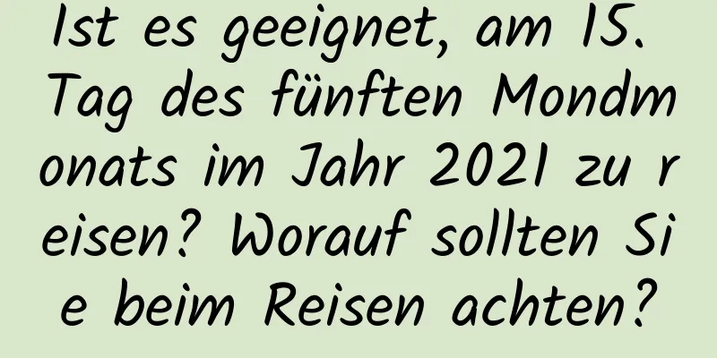 Ist es geeignet, am 15. Tag des fünften Mondmonats im Jahr 2021 zu reisen? Worauf sollten Sie beim Reisen achten?