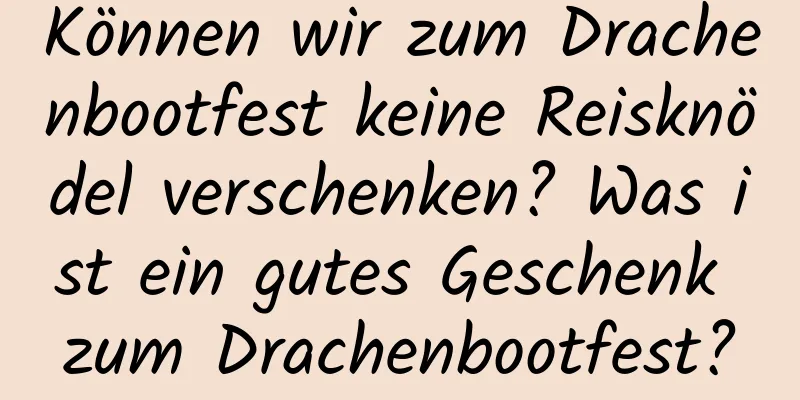 Können wir zum Drachenbootfest keine Reisknödel verschenken? Was ist ein gutes Geschenk zum Drachenbootfest?