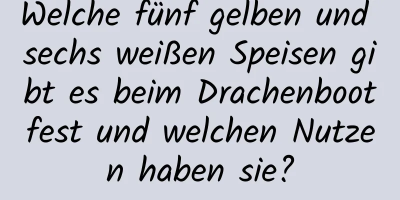 Welche fünf gelben und sechs weißen Speisen gibt es beim Drachenbootfest und welchen Nutzen haben sie?