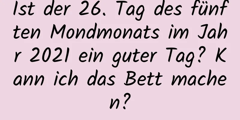 Ist der 26. Tag des fünften Mondmonats im Jahr 2021 ein guter Tag? Kann ich das Bett machen?