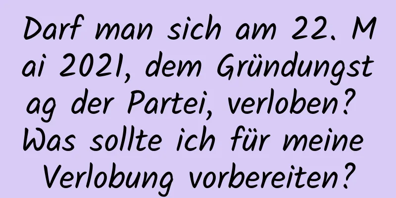 Darf man sich am 22. Mai 2021, dem Gründungstag der Partei, verloben? Was sollte ich für meine Verlobung vorbereiten?