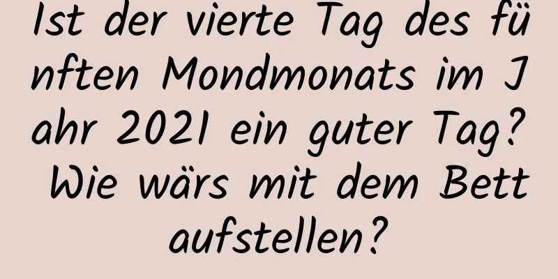 Ist der vierte Tag des fünften Mondmonats im Jahr 2021 ein guter Tag? Wie wärs mit dem Bettaufstellen?