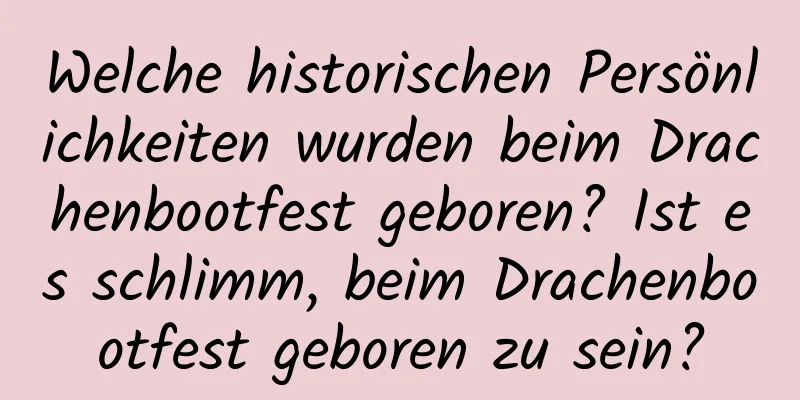 Welche historischen Persönlichkeiten wurden beim Drachenbootfest geboren? Ist es schlimm, beim Drachenbootfest geboren zu sein?