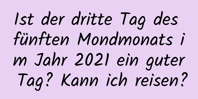 Ist der dritte Tag des fünften Mondmonats im Jahr 2021 ein guter Tag? Kann ich reisen?