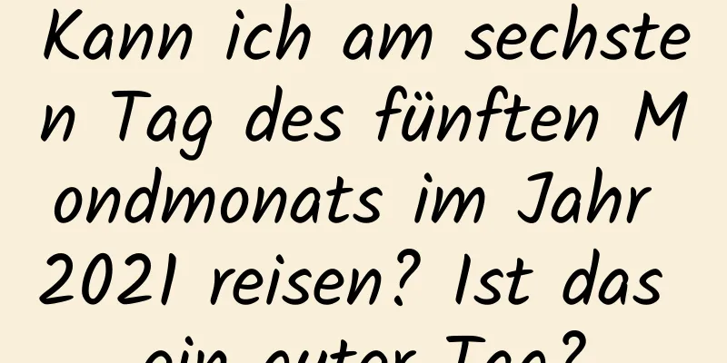 Kann ich am sechsten Tag des fünften Mondmonats im Jahr 2021 reisen? Ist das ein guter Tag?