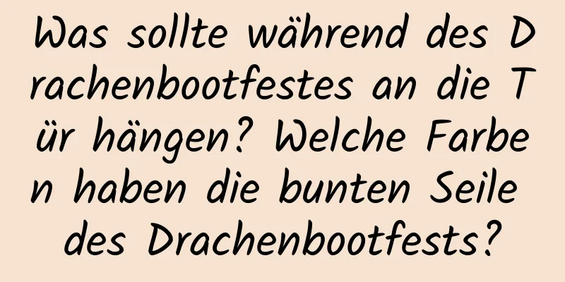 Was sollte während des Drachenbootfestes an die Tür hängen? Welche Farben haben die bunten Seile des Drachenbootfests?