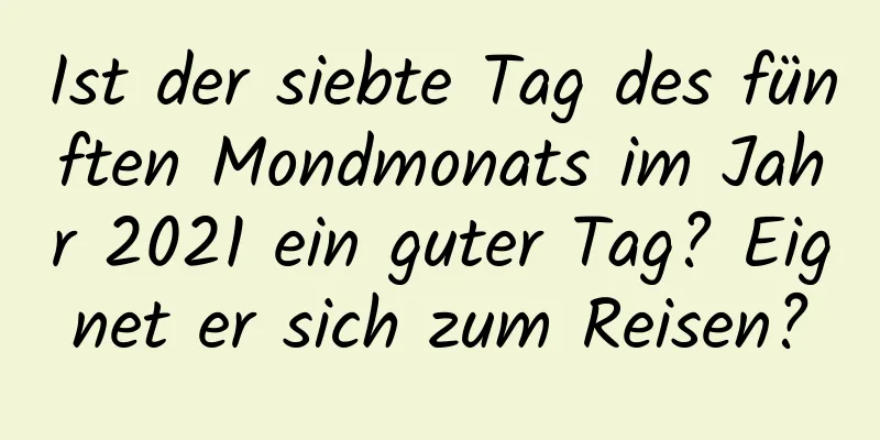 Ist der siebte Tag des fünften Mondmonats im Jahr 2021 ein guter Tag? Eignet er sich zum Reisen?