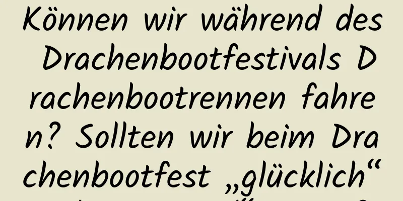 Können wir während des Drachenbootfestivals Drachenbootrennen fahren? Sollten wir beim Drachenbootfest „glücklich“ oder „gesund“ sagen?