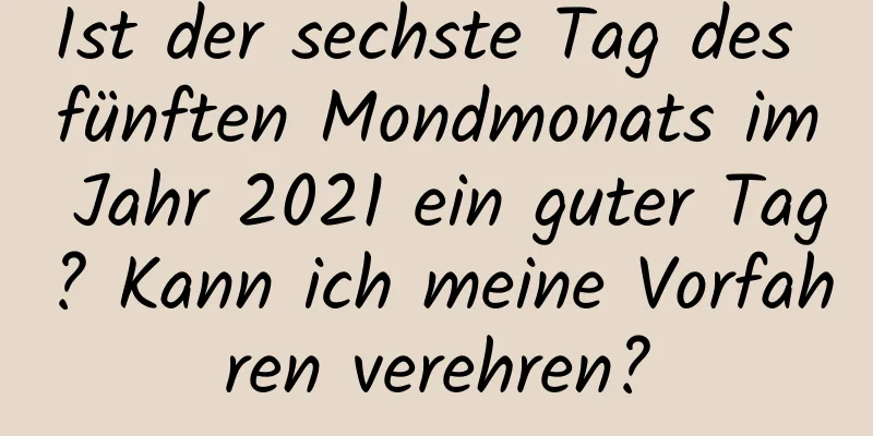 Ist der sechste Tag des fünften Mondmonats im Jahr 2021 ein guter Tag? Kann ich meine Vorfahren verehren?