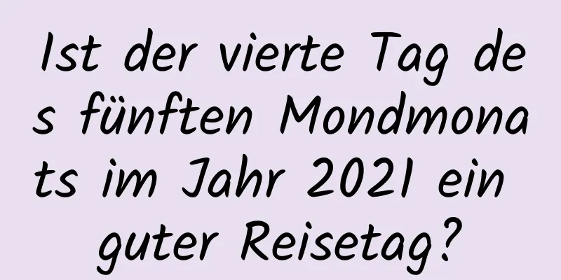 Ist der vierte Tag des fünften Mondmonats im Jahr 2021 ein guter Reisetag?