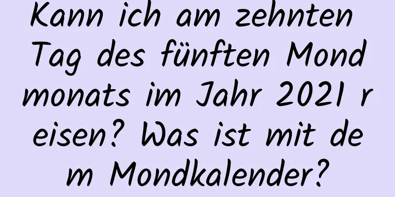 Kann ich am zehnten Tag des fünften Mondmonats im Jahr 2021 reisen? Was ist mit dem Mondkalender?