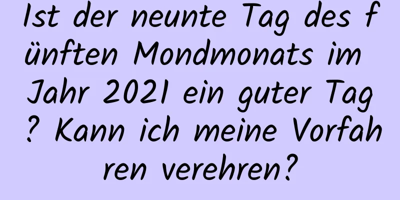 Ist der neunte Tag des fünften Mondmonats im Jahr 2021 ein guter Tag? Kann ich meine Vorfahren verehren?