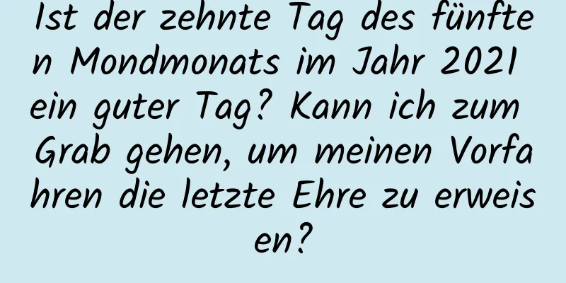 Ist der zehnte Tag des fünften Mondmonats im Jahr 2021 ein guter Tag? Kann ich zum Grab gehen, um meinen Vorfahren die letzte Ehre zu erweisen?