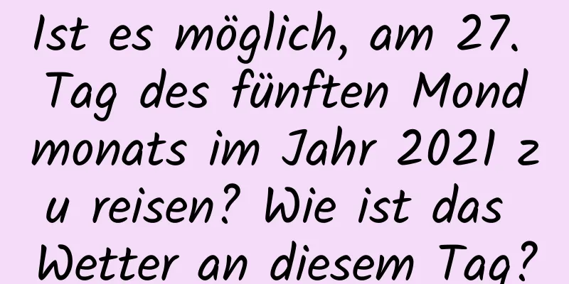 Ist es möglich, am 27. Tag des fünften Mondmonats im Jahr 2021 zu reisen? Wie ist das Wetter an diesem Tag?