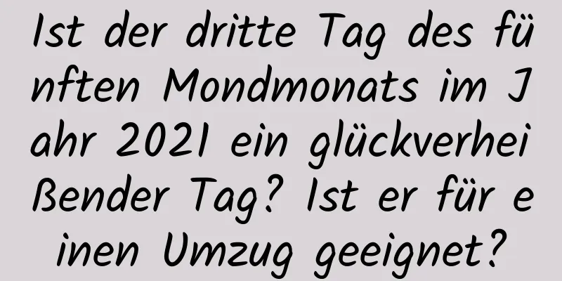 Ist der dritte Tag des fünften Mondmonats im Jahr 2021 ein glückverheißender Tag? Ist er für einen Umzug geeignet?