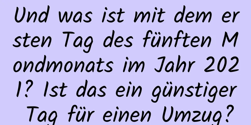 Und was ist mit dem ersten Tag des fünften Mondmonats im Jahr 2021? Ist das ein günstiger Tag für einen Umzug?