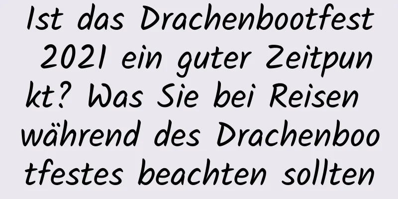 Ist das Drachenbootfest 2021 ein guter Zeitpunkt? Was Sie bei Reisen während des Drachenbootfestes beachten sollten