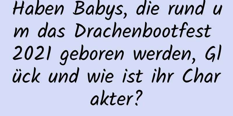 Haben Babys, die rund um das Drachenbootfest 2021 geboren werden, Glück und wie ist ihr Charakter?