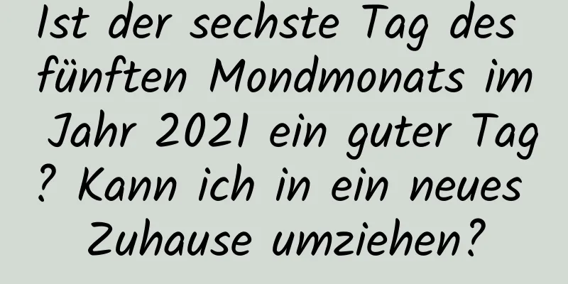 Ist der sechste Tag des fünften Mondmonats im Jahr 2021 ein guter Tag? Kann ich in ein neues Zuhause umziehen?