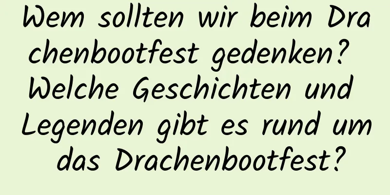 Wem sollten wir beim Drachenbootfest gedenken? Welche Geschichten und Legenden gibt es rund um das Drachenbootfest?