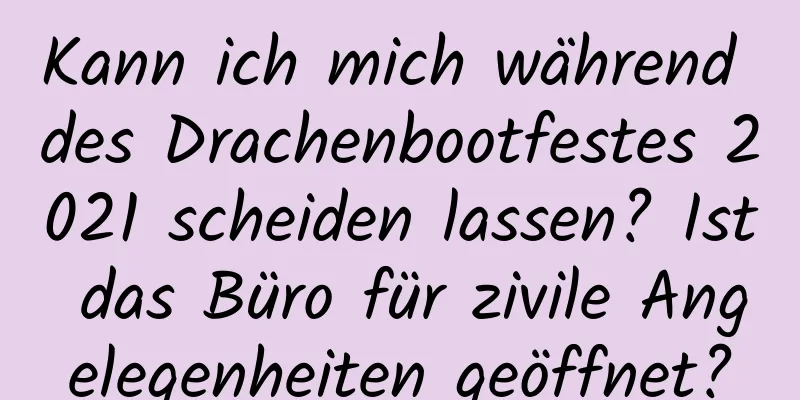 Kann ich mich während des Drachenbootfestes 2021 scheiden lassen? Ist das Büro für zivile Angelegenheiten geöffnet?