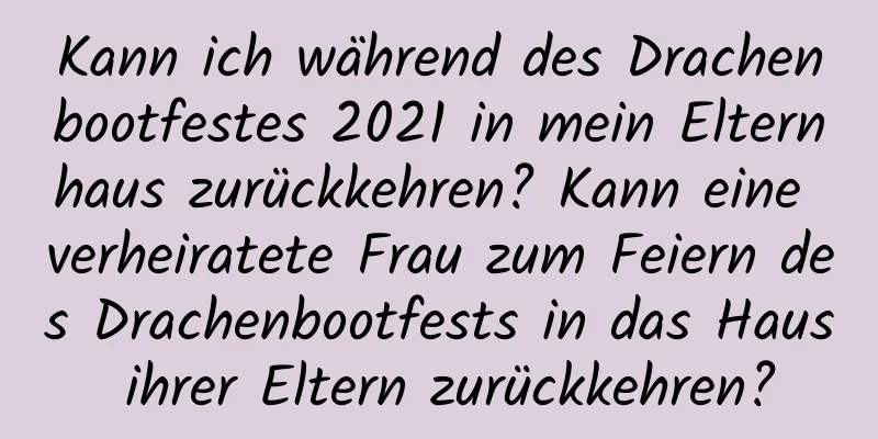 Kann ich während des Drachenbootfestes 2021 in mein Elternhaus zurückkehren? Kann eine verheiratete Frau zum Feiern des Drachenbootfests in das Haus ihrer Eltern zurückkehren?