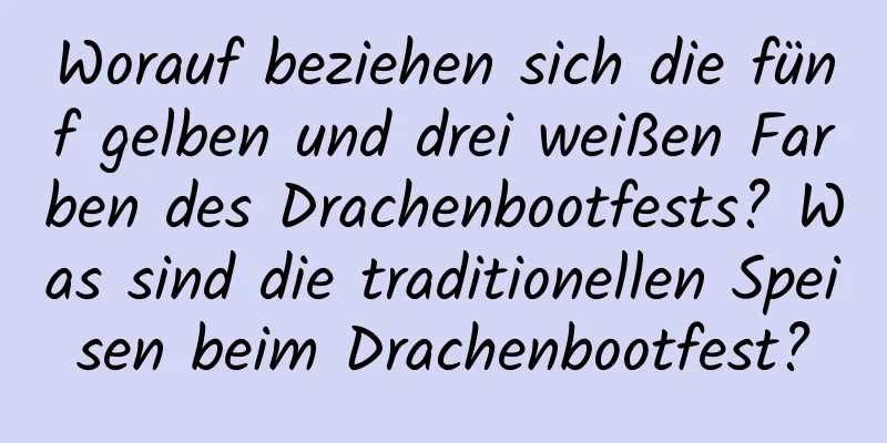 Worauf beziehen sich die fünf gelben und drei weißen Farben des Drachenbootfests? Was sind die traditionellen Speisen beim Drachenbootfest?