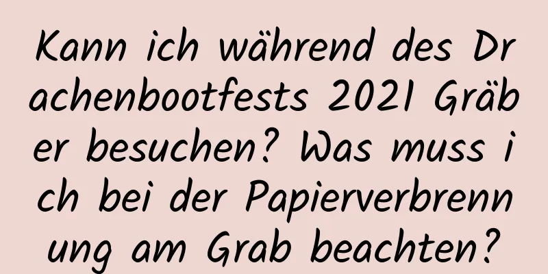 Kann ich während des Drachenbootfests 2021 Gräber besuchen? Was muss ich bei der Papierverbrennung am Grab beachten?