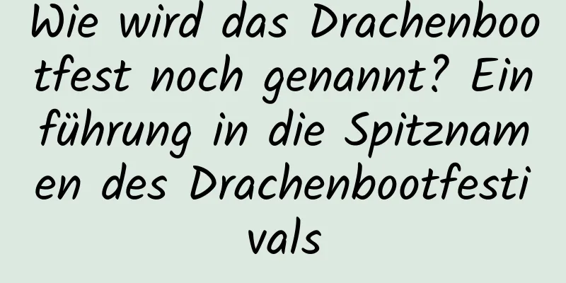 Wie wird das Drachenbootfest noch genannt? Einführung in die Spitznamen des Drachenbootfestivals