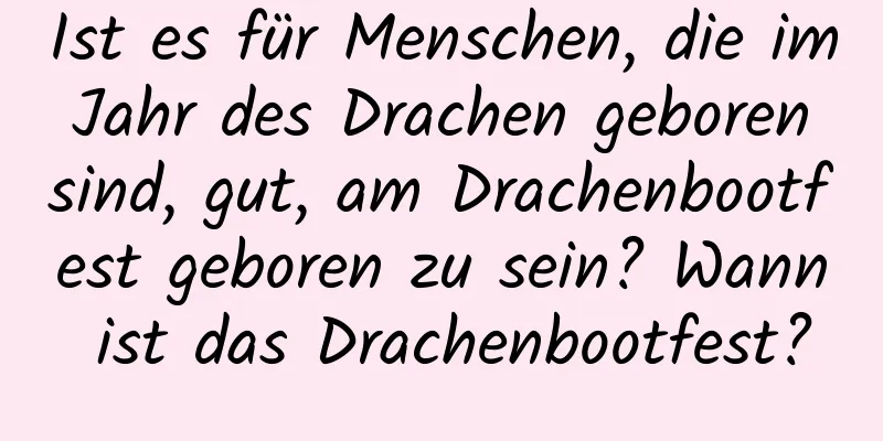 Ist es für Menschen, die im Jahr des Drachen geboren sind, gut, am Drachenbootfest geboren zu sein? Wann ist das Drachenbootfest?