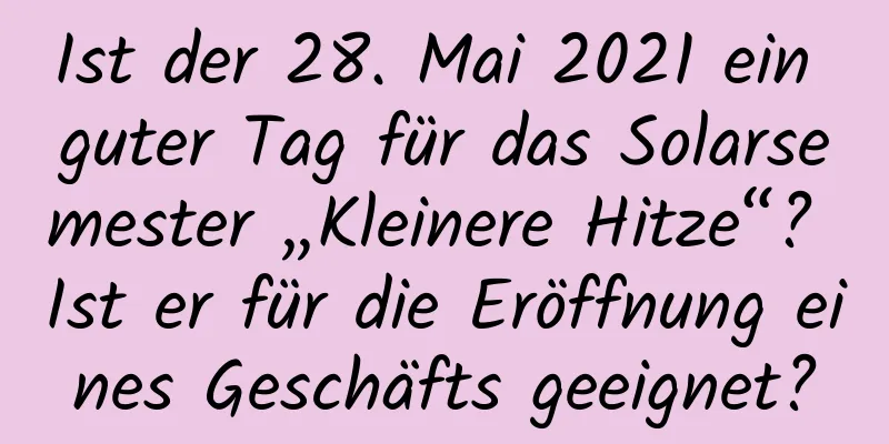 Ist der 28. Mai 2021 ein guter Tag für das Solarsemester „Kleinere Hitze“? Ist er für die Eröffnung eines Geschäfts geeignet?