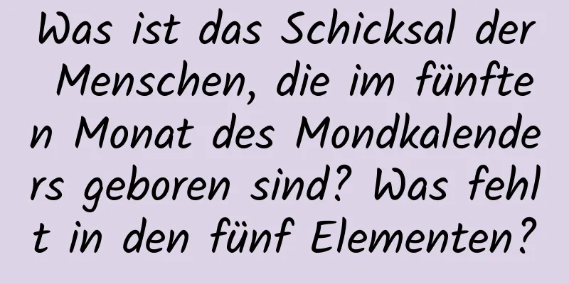 Was ist das Schicksal der Menschen, die im fünften Monat des Mondkalenders geboren sind? Was fehlt in den fünf Elementen?