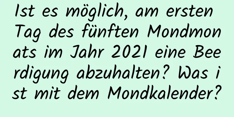 Ist es möglich, am ersten Tag des fünften Mondmonats im Jahr 2021 eine Beerdigung abzuhalten? Was ist mit dem Mondkalender?