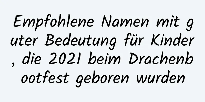 Empfohlene Namen mit guter Bedeutung für Kinder, die 2021 beim Drachenbootfest geboren wurden