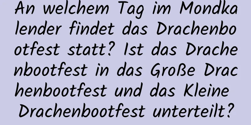 An welchem ​​Tag im Mondkalender findet das Drachenbootfest statt? Ist das Drachenbootfest in das Große Drachenbootfest und das Kleine Drachenbootfest unterteilt?