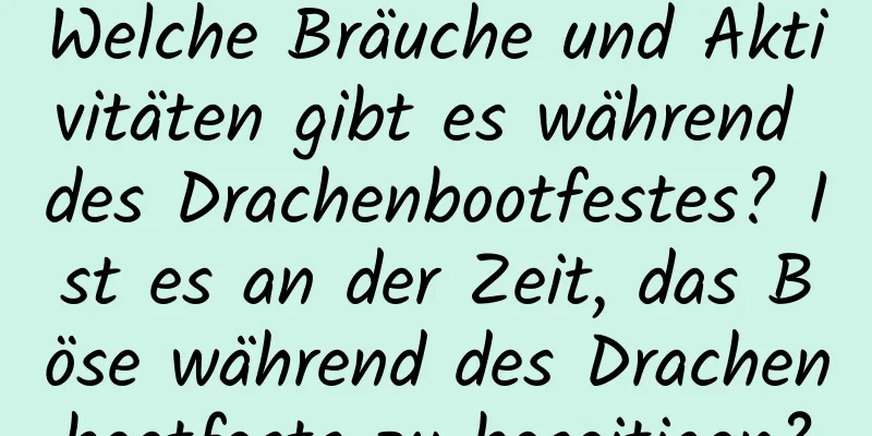 Welche Bräuche und Aktivitäten gibt es während des Drachenbootfestes? Ist es an der Zeit, das Böse während des Drachenbootfests zu beseitigen?