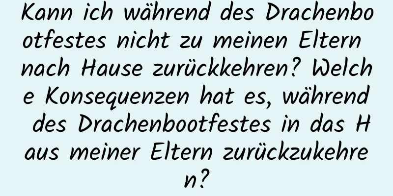 Kann ich während des Drachenbootfestes nicht zu meinen Eltern nach Hause zurückkehren? Welche Konsequenzen hat es, während des Drachenbootfestes in das Haus meiner Eltern zurückzukehren?